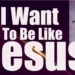 My Desire: I Want to Be Like Jesus